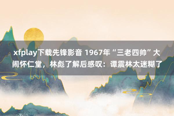 xfplay下载先锋影音 1967年“三老四帅”大闹怀仁堂，林彪了解后感叹：谭震林太迷糊了