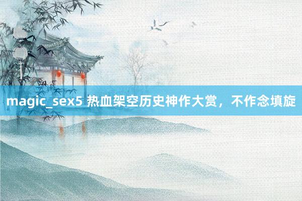 magic_sex5 热血架空历史神作大赏，不作念填旋