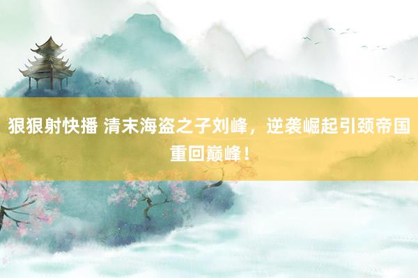狠狠射快播 清末海盗之子刘峰，逆袭崛起引颈帝国重回巅峰！