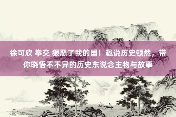 徐可欣 拳交 狠恶了我的国！趣说历史顿然，带你晓悟不不异的历史东说念主物与故事