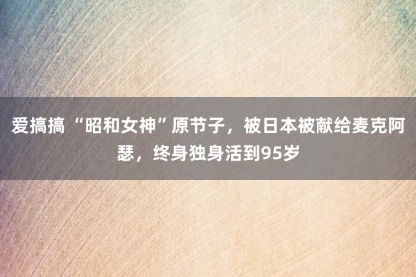 爱搞搞 “昭和女神”原节子，被日本被献给麦克阿瑟，终身独身活到95岁