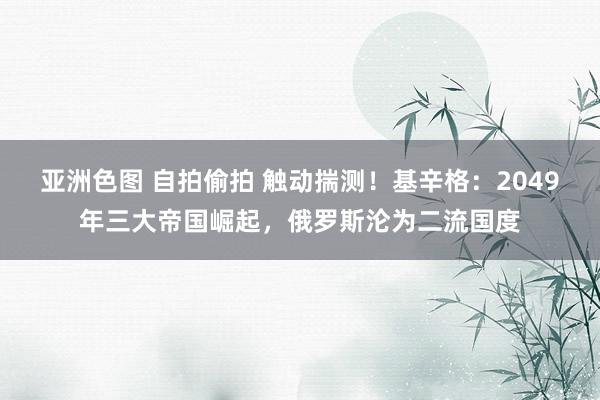 亚洲色图 自拍偷拍 触动揣测！基辛格：2049年三大帝国崛起，俄罗斯沦为二流国度
