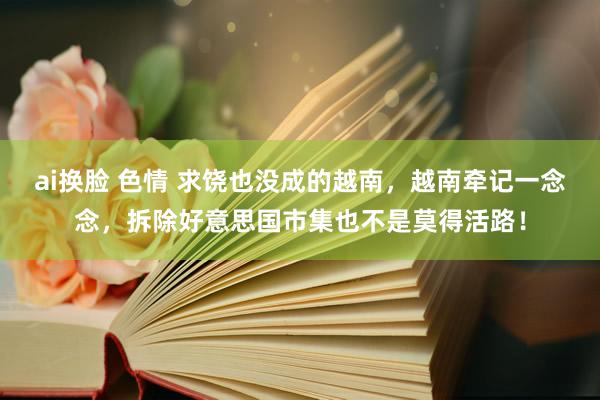 ai换脸 色情 求饶也没成的越南，越南牵记一念念，拆除好意思国市集也不是莫得活路！