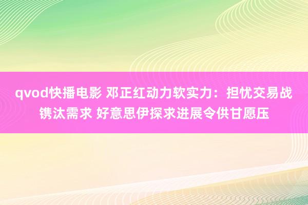 qvod快播电影 邓正红动力软实力：担忧交易战镌汰需求 好意思伊探求进展令供甘愿压