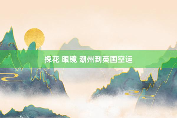 探花 眼镜 潮州到英国空运
