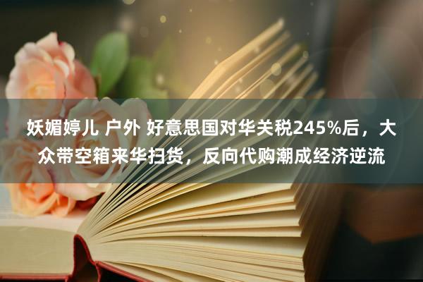 妖媚婷儿 户外 好意思国对华关税245%后，大众带空箱来华扫货，反向代购潮成经济逆流