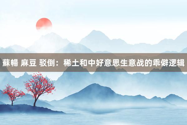 蘇暢 麻豆 驳倒：稀土和中好意思生意战的乖僻逻辑