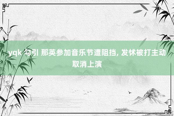 yqk 勾引 那英参加音乐节遭阻挡, 发怵被打主动取消上演