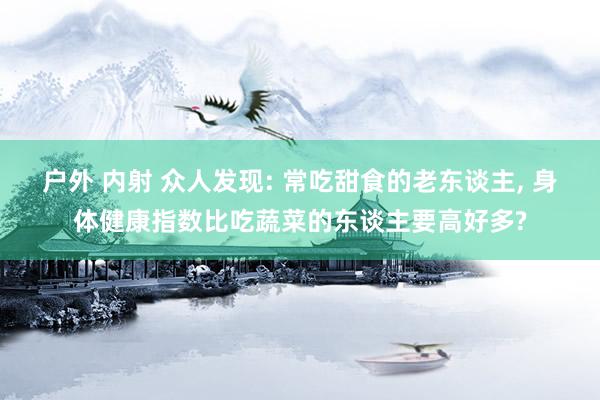 户外 内射 众人发现: 常吃甜食的老东谈主, 身体健康指数比吃蔬菜的东谈主要高好多?