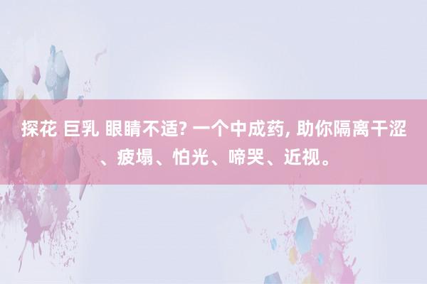 探花 巨乳 眼睛不适? 一个中成药, 助你隔离干涩、疲塌、怕光、啼哭、近视。