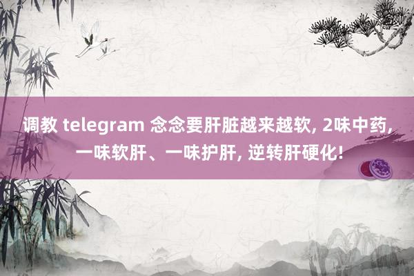 调教 telegram 念念要肝脏越来越软, 2味中药, 一味软肝、一味护肝, 逆转肝硬化!