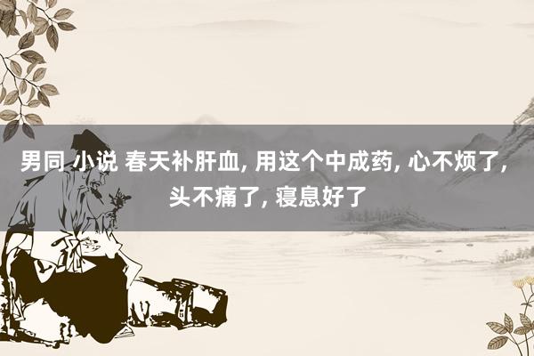 男同 小说 春天补肝血, 用这个中成药, 心不烦了, 头不痛了, 寝息好了