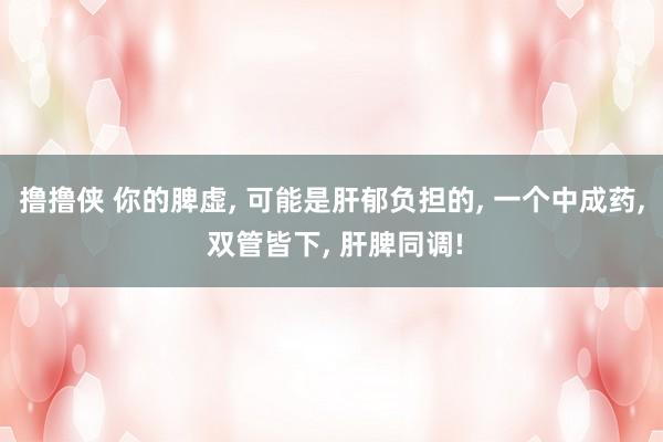 撸撸侠 你的脾虚, 可能是肝郁负担的, 一个中成药, 双管皆下, 肝脾同调!