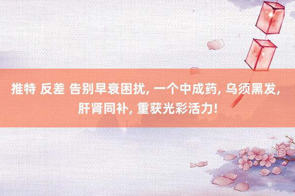 推特 反差 告别早衰困扰, 一个中成药, 乌须黑发, 肝肾同补, 重获光彩活力!
