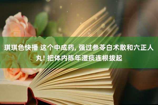 琪琪色快播 这个中成药, 强过参苓白术散和六正人丸! 把体内陈年湿痰连根拔起