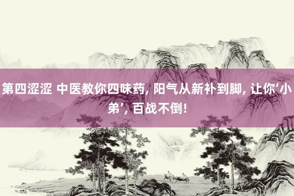 第四涩涩 中医教你四味药, 阳气从新补到脚, 让你‘小弟’, 百战不倒!