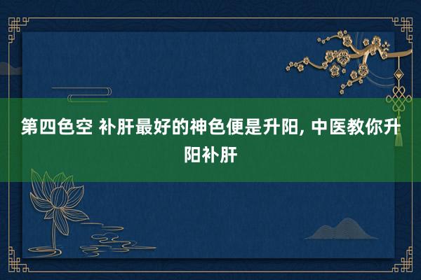 第四色空 补肝最好的神色便是升阳, 中医教你升阳补肝