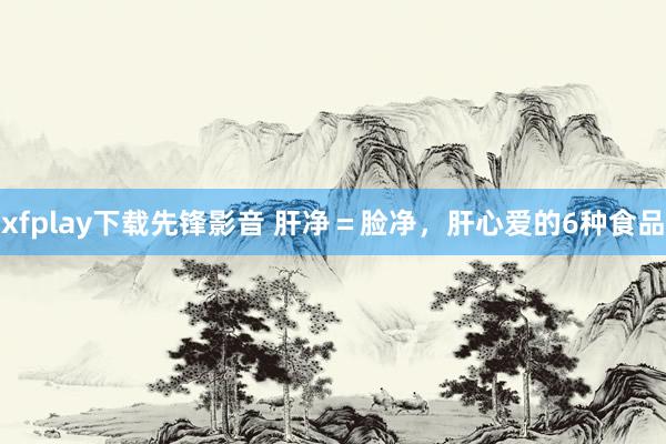 xfplay下载先锋影音 肝净＝脸净，肝心爱的6种食品
