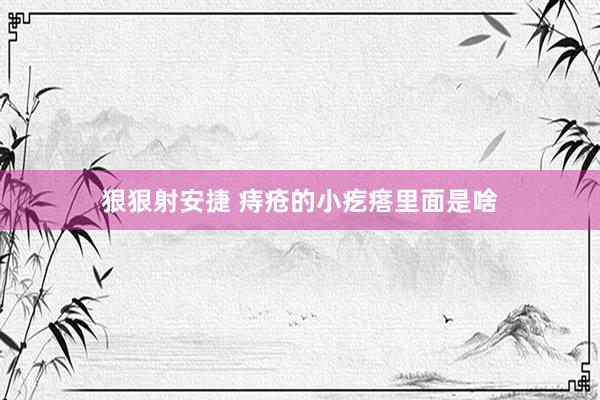 狠狠射安捷 痔疮的小疙瘩里面是啥