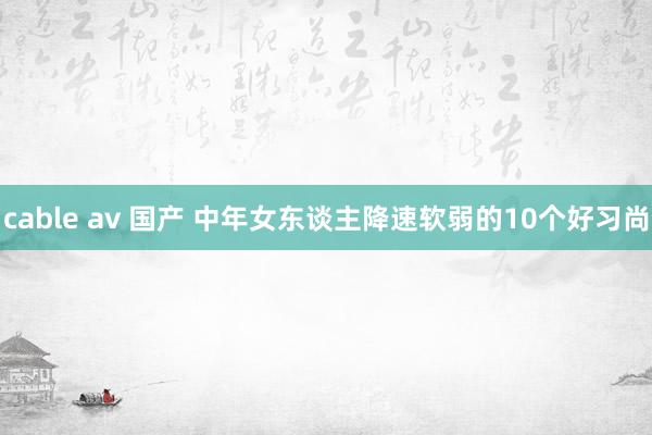 cable av 国产 中年女东谈主降速软弱的10个好习尚