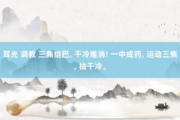 耳光 调教 三焦结巴, 干冷难消! 一中成药, 运动三焦, 祛干冷。