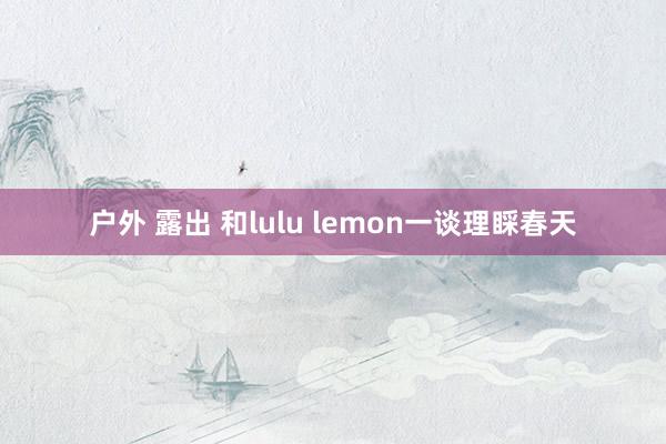 户外 露出 和lulu lemon一谈理睬春天