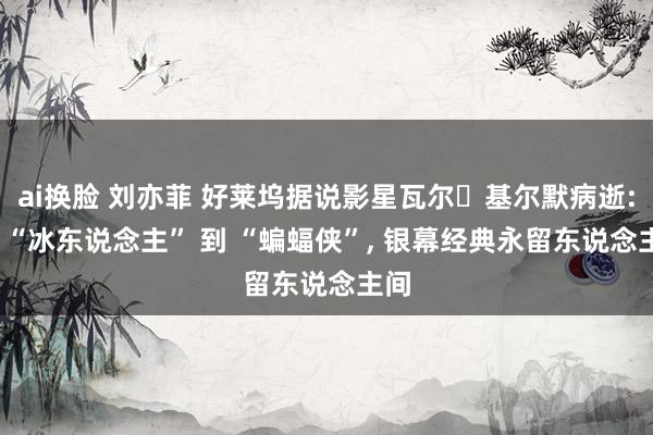 ai换脸 刘亦菲 好莱坞据说影星瓦尔・基尔默病逝: 从 “冰东说念主” 到 “蝙蝠侠”, 银幕经典永留东说念主间
