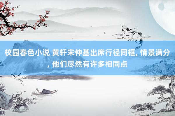 校园春色小说 黄轩宋仲基出席行径同框, 情景满分, 他们尽然有许多相同点