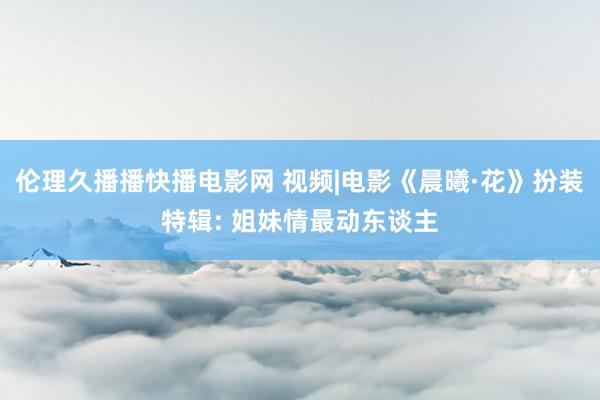 伦理久播播快播电影网 视频|电影《晨曦·花》扮装特辑: 姐妹情最动东谈主