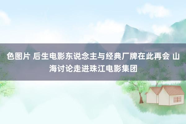 色图片 后生电影东说念主与经典厂牌在此再会 山海讨论走进珠江电影集团