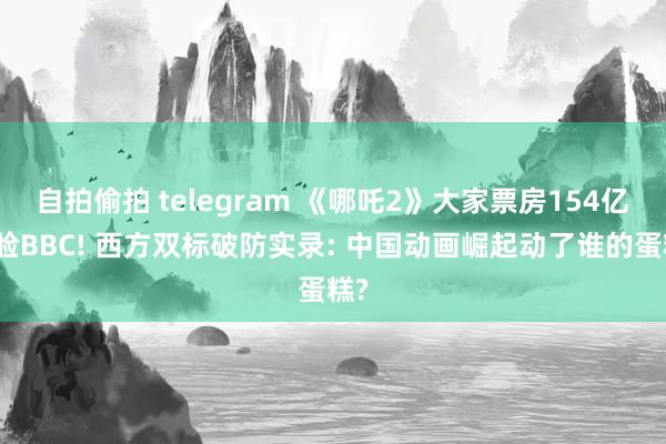 自拍偷拍 telegram 《哪吒2》大家票房154亿打脸BBC! 西方双标破防实录: 中国动画崛起动了谁的蛋糕?