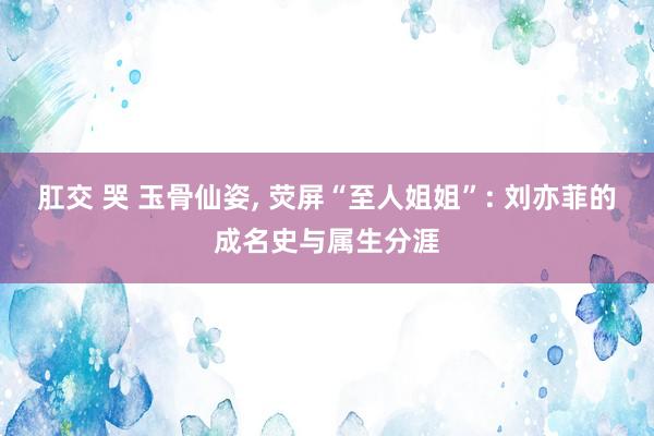 肛交 哭 玉骨仙姿, 荧屏“至人姐姐”: 刘亦菲的成名史与属生分涯