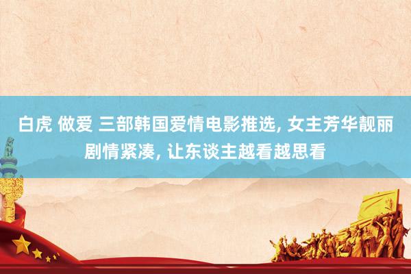 白虎 做爱 三部韩国爱情电影推选, 女主芳华靓丽剧情紧凑, 让东谈主越看越思看