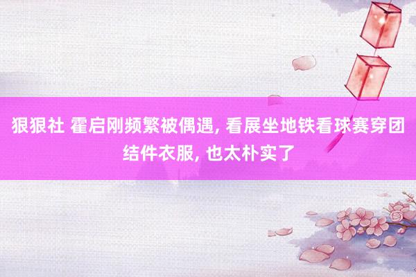 狠狠社 霍启刚频繁被偶遇, 看展坐地铁看球赛穿团结件衣服, 也太朴实了