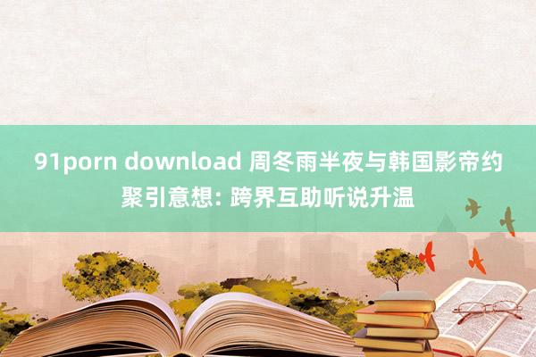 91porn download 周冬雨半夜与韩国影帝约聚引意想: 跨界互助听说升温