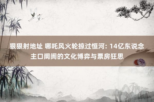 狠狠射地址 哪吒风火轮掠过恒河: 14亿东说念主口阛阓的文化博弈与票房狂思