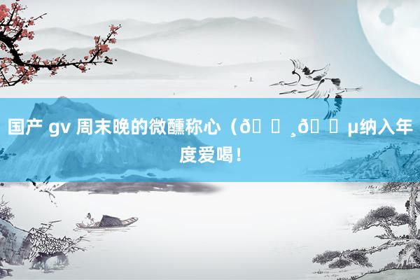 国产 gv 周末晚的微醺称心（🍸🍵纳入年度爱喝！