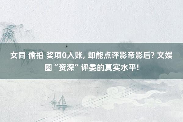 女同 偷拍 奖项0入账, 却能点评影帝影后? 文娱圈“资深”评委的真实水平!