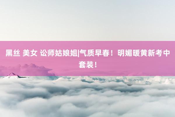 黑丝 美女 讼师姑娘姐|气质早春！明媚暖黄新考中套装！