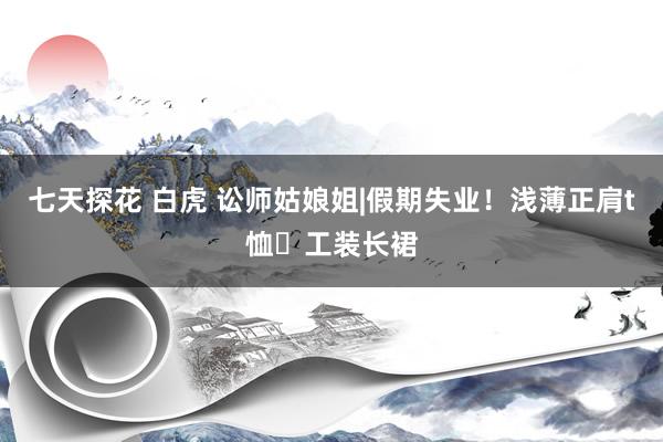 七天探花 白虎 讼师姑娘姐|假期失业！浅薄正肩t恤➕工装长裙