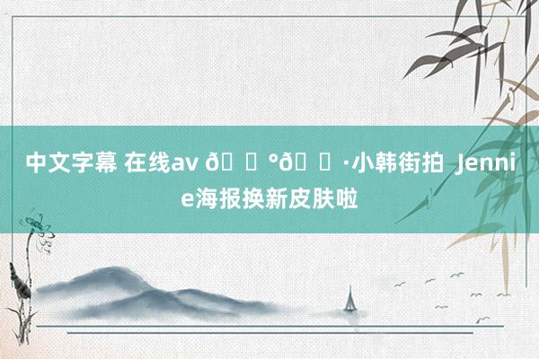 中文字幕 在线av 🇰🇷小韩街拍  Jennie海报换新皮肤啦