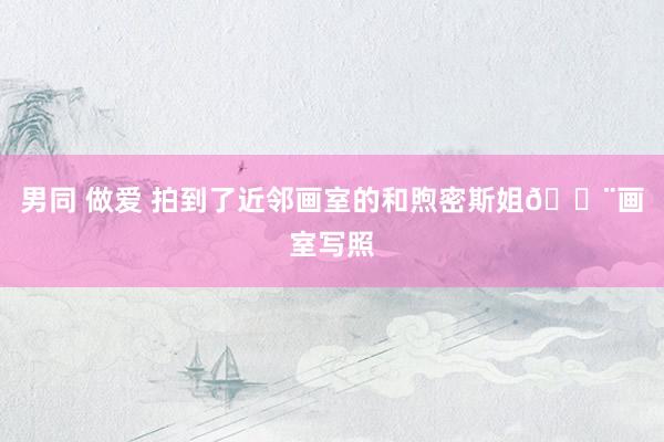 男同 做爱 拍到了近邻画室的和煦密斯姐🎨画室写照