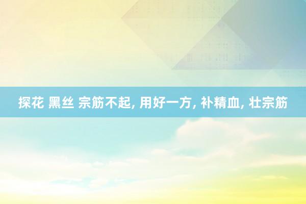 探花 黑丝 宗筋不起, 用好一方, 补精血, 壮宗筋