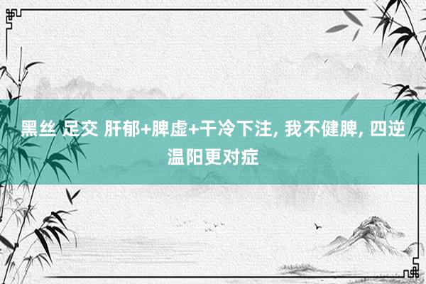 黑丝 足交 肝郁+脾虚+干冷下注, 我不健脾, 四逆温阳更对症