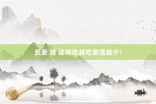反差 婊 这样吃越吃潮湿越少！
