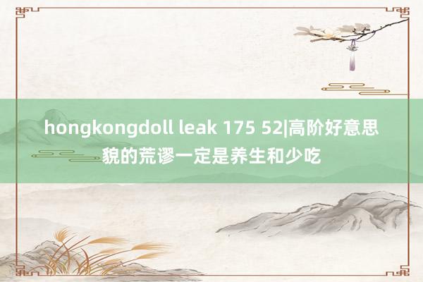 hongkongdoll leak 175 52|高阶好意思貌的荒谬一定是养生和少吃