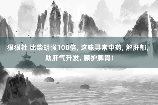 狠狠社 比柴胡强100倍, 这味寻常中药, 解肝郁, 助肝气升发, 顾护脾胃!