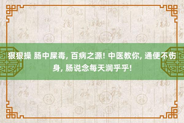 狠狠操 肠中屎毒, 百病之源! 中医教你, 通便不伤身, 肠说念每天润乎乎!