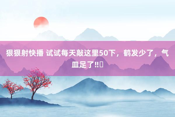 狠狠射快播 试试每天敲这里50下，鹤发少了，气皿足了‼️