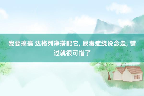 我要搞搞 达格列净搭配它, 尿毒症绕说念走, 错过就很可惜了
